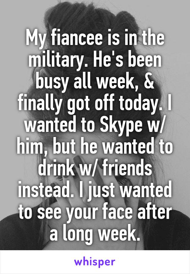 My fiancee is in the military. He's been busy all week, & finally got off today. I wanted to Skype w/ him, but he wanted to drink w/ friends instead. I just wanted to see your face after a long week.