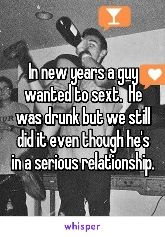 In new years a guy wanted to sext.  He was drunk but we still did it even though he's in a serious relationship.