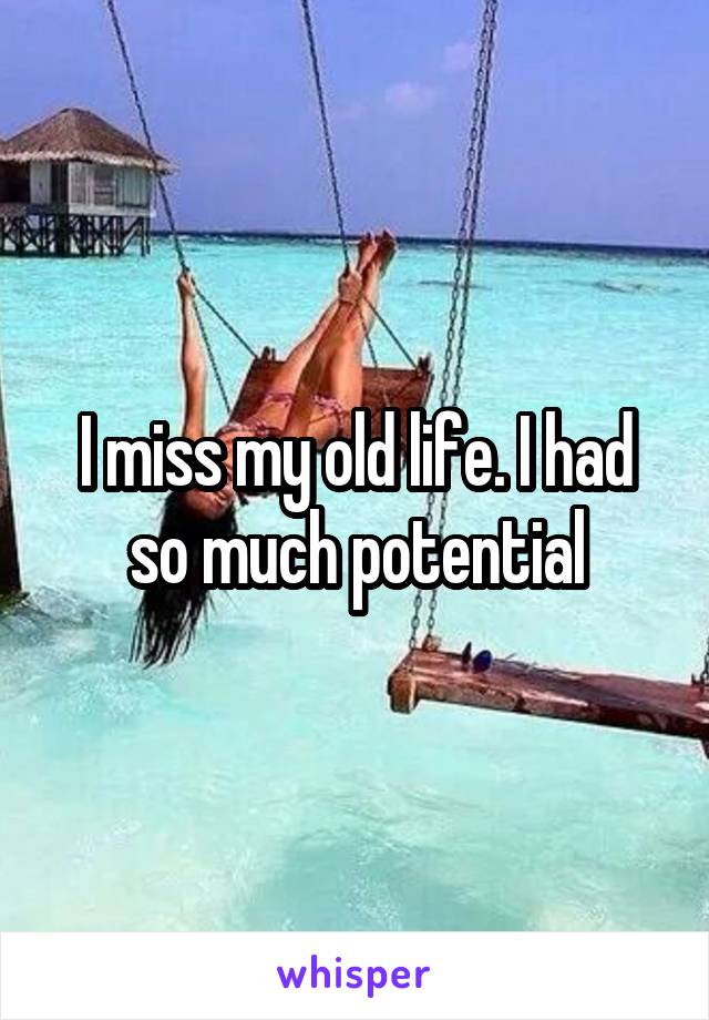 I miss my old life. I had so much potential