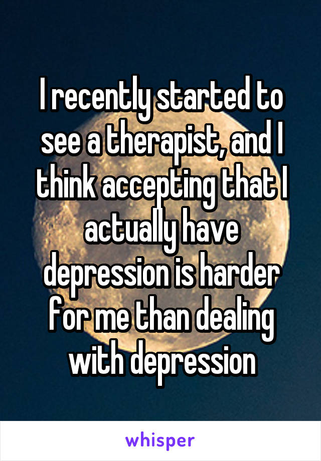 I recently started to see a therapist, and I think accepting that I actually have depression is harder for me than dealing with depression