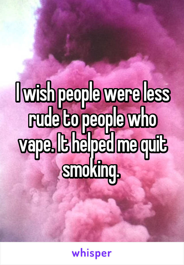 I wish people were less rude to people who vape. It helped me quit smoking. 