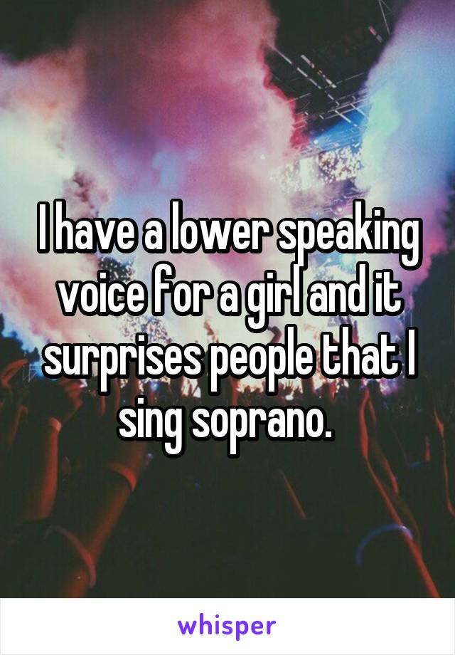 I have a lower speaking voice for a girl and it surprises people that I sing soprano. 