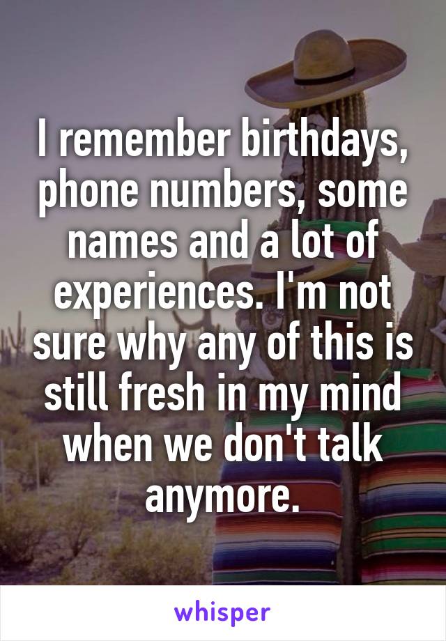 I remember birthdays, phone numbers, some names and a lot of experiences. I'm not sure why any of this is still fresh in my mind when we don't talk anymore.