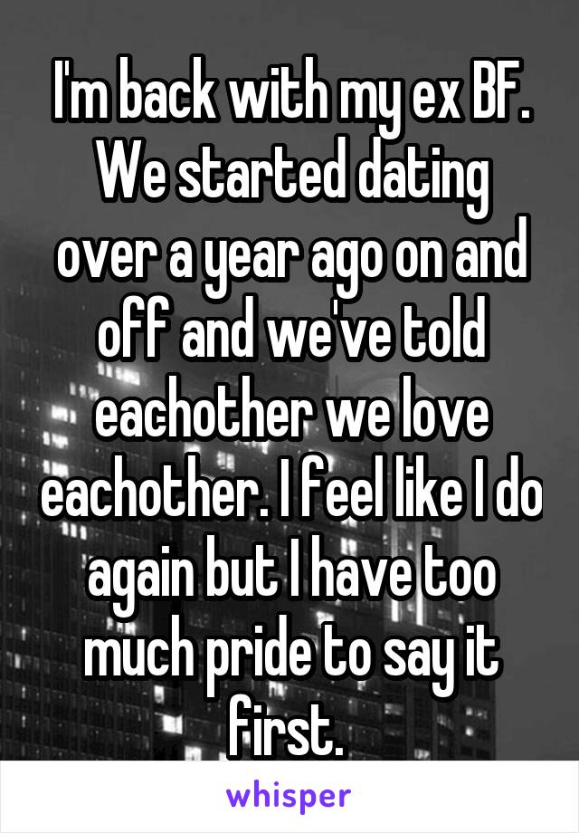 I'm back with my ex BF. We started dating over a year ago on and off and we've told eachother we love eachother. I feel like I do again but I have too much pride to say it first. 