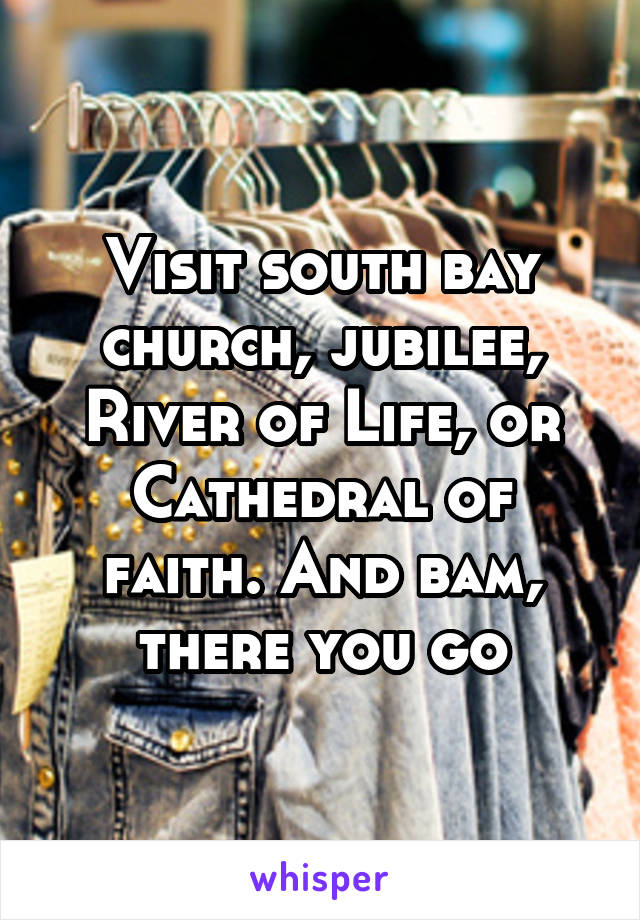 Visit south bay church, jubilee, River of Life, or Cathedral of faith. And bam, there you go