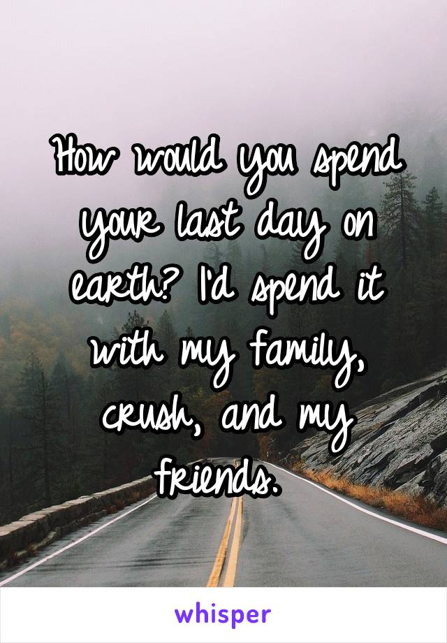 How would you spend your last day on earth? I'd spend it with my family, crush, and my friends. 
