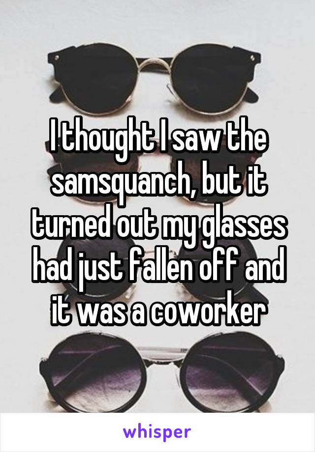 I thought I saw the samsquanch, but it turned out my glasses had just fallen off and it was a coworker