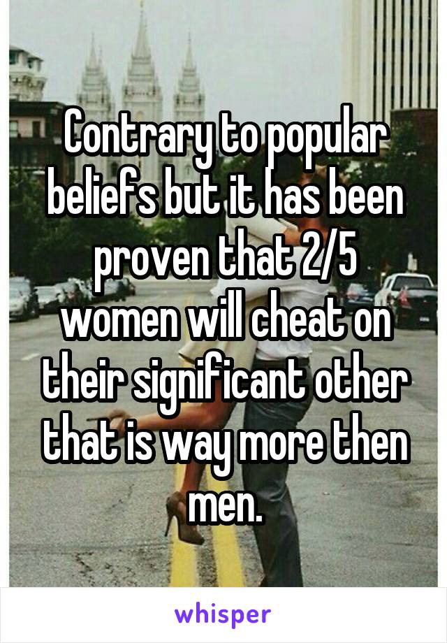 Contrary to popular beliefs but it has been proven that 2/5 women will cheat on their significant other that is way more then men.