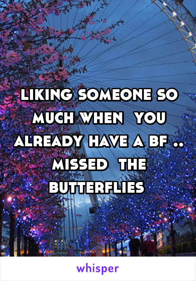 liking someone so much when  you already have a bf .. missed  the butterflies 