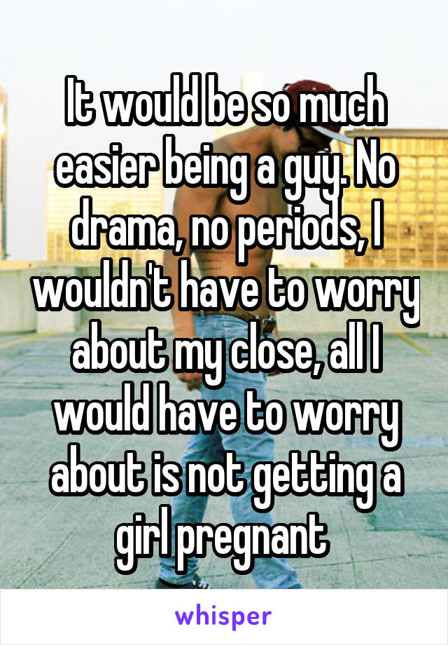 It would be so much easier being a guy. No drama, no periods, I wouldn't have to worry about my close, all I would have to worry about is not getting a girl pregnant 