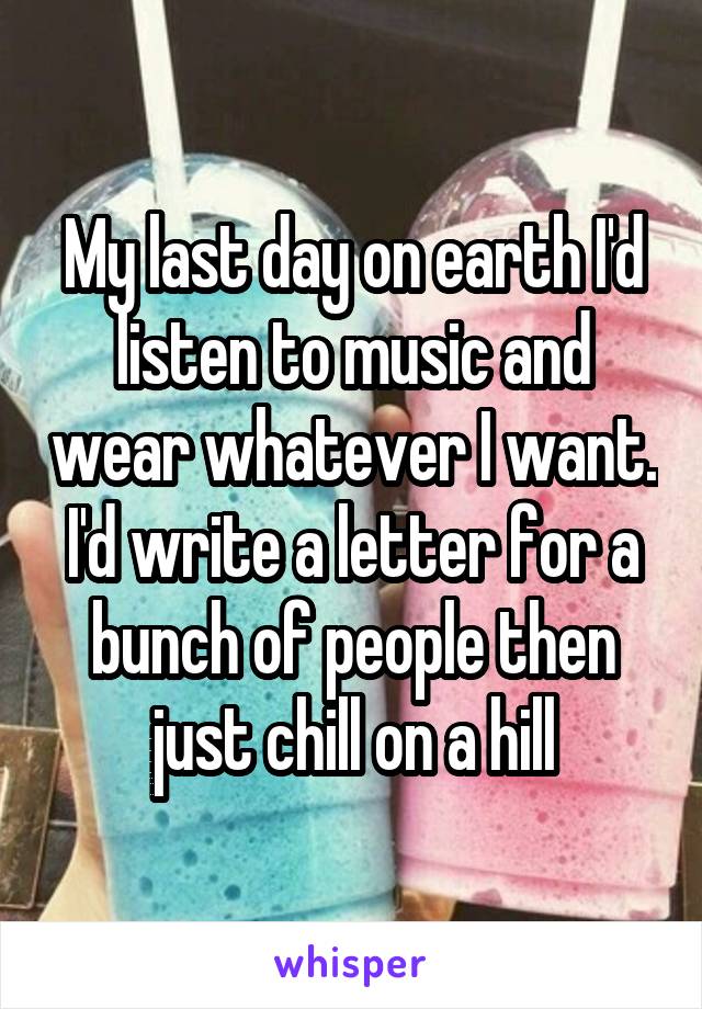 My last day on earth I'd listen to music and wear whatever I want. I'd write a letter for a bunch of people then just chill on a hill