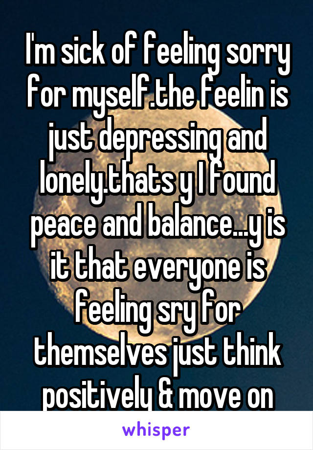 I'm sick of feeling sorry for myself.the feelin is just depressing and lonely.thats y I found peace and balance...y is it that everyone is feeling sry for themselves just think positively & move on