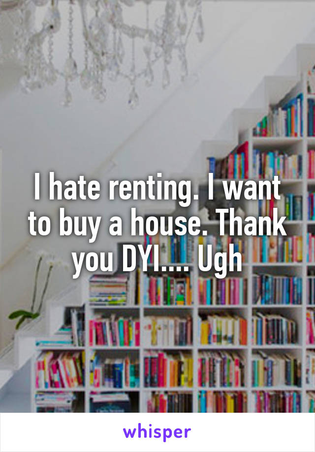 I hate renting. I want to buy a house. Thank you DYI.... Ugh