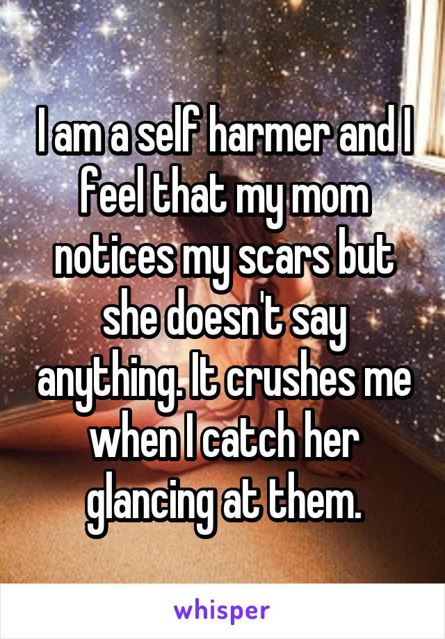 I am a self harmer and I feel that my mom notices my scars but she doesn't say anything. It crushes me when I catch her glancing at them.