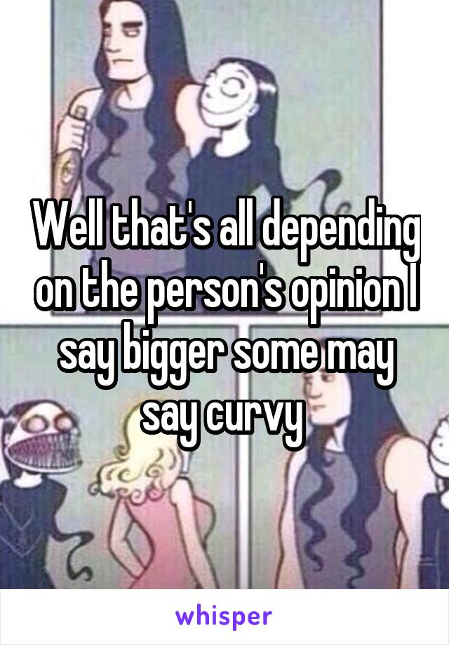 Well that's all depending on the person's opinion I say bigger some may say curvy 