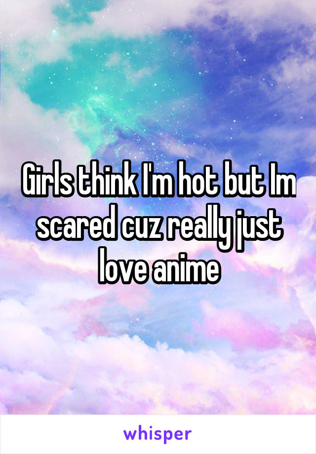 Girls think I'm hot but Im scared cuz really just love anime