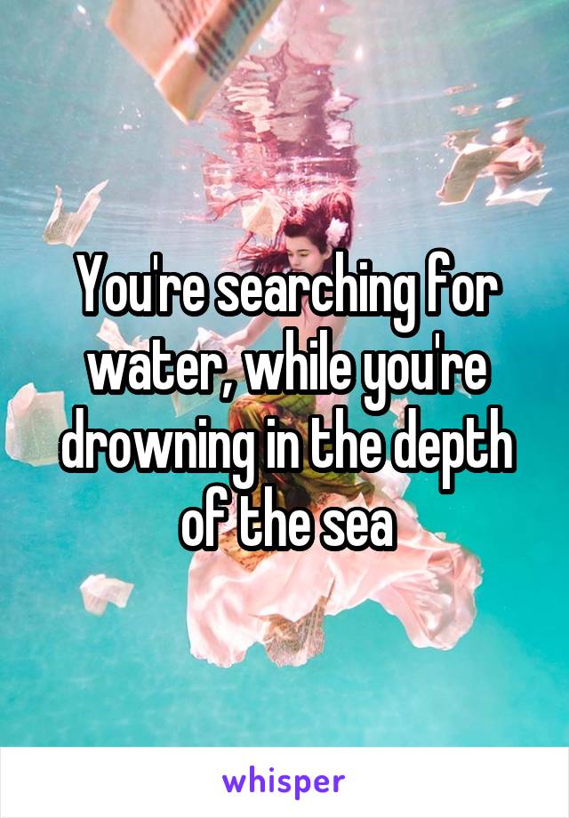 You're searching for water, while you're drowning in the depth of the sea