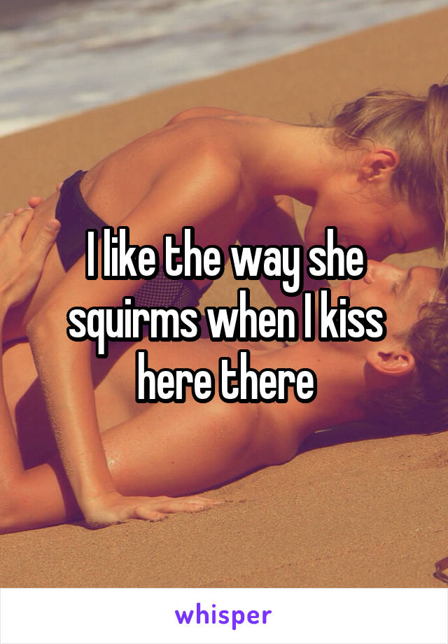 I like the way she squirms when I kiss here there