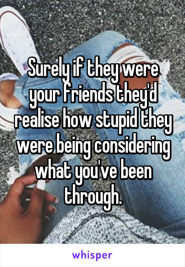 Surely if they were your friends they'd realise how stupid they were being considering what you've been through.