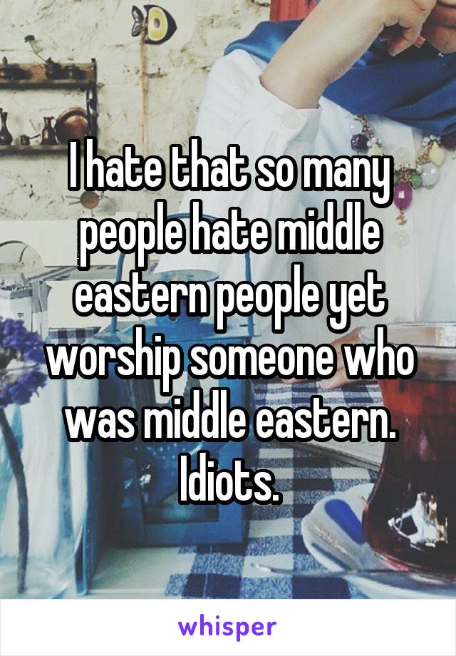 I hate that so many people hate middle eastern people yet worship someone who was middle eastern.
Idiots.
