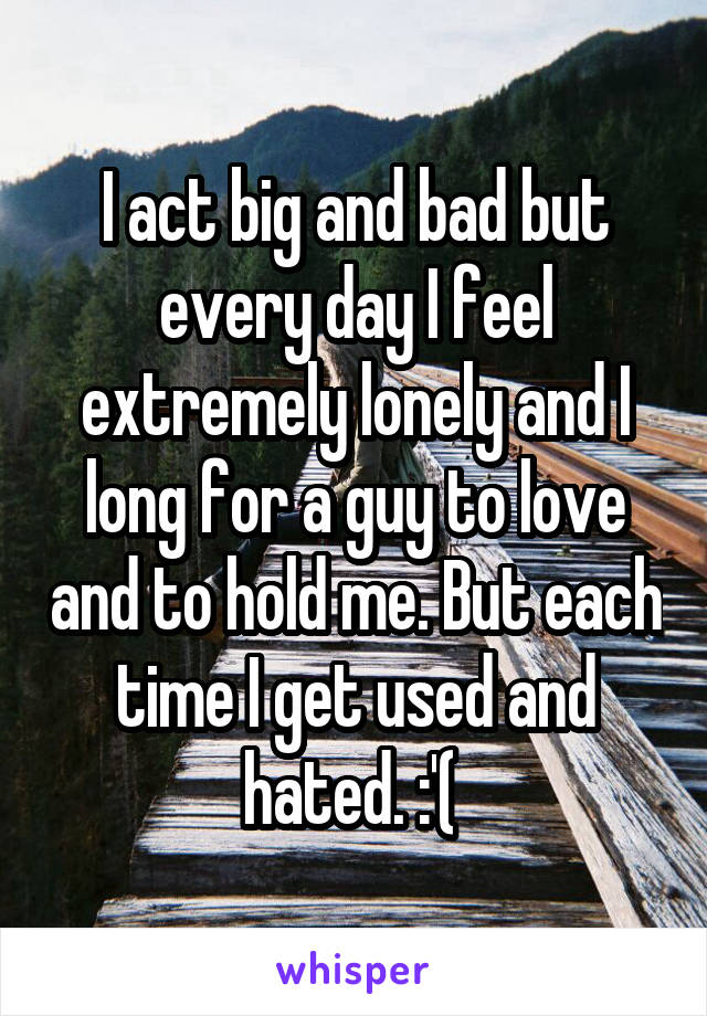 I act big and bad but every day I feel extremely lonely and I long for a guy to love and to hold me. But each time I get used and hated. :'( 
