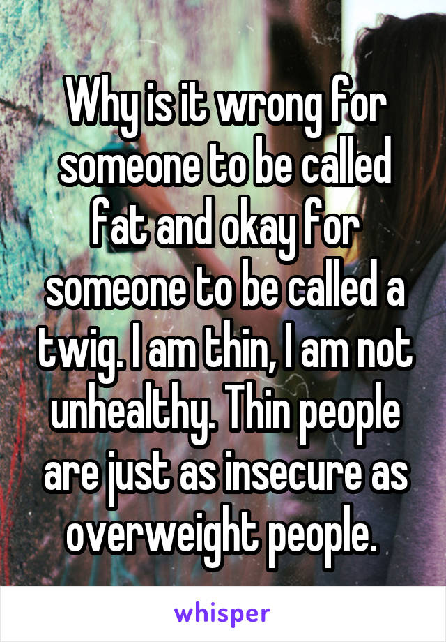 Why is it wrong for someone to be called fat and okay for someone to be called a twig. I am thin, I am not unhealthy. Thin people are just as insecure as overweight people. 