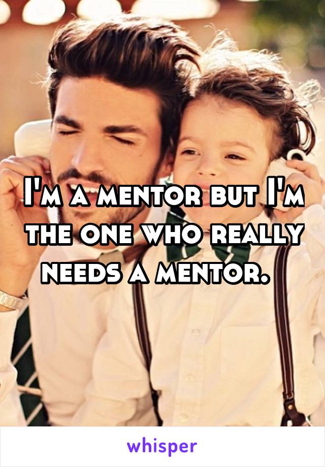 I'm a mentor but I'm the one who really needs a mentor.  