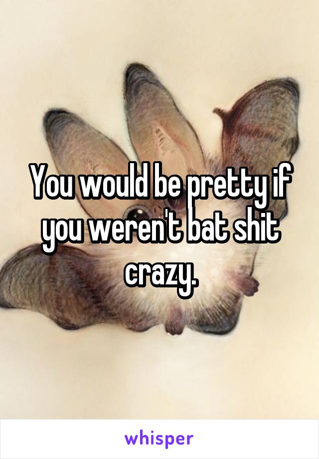 You would be pretty if you weren't bat shit crazy.