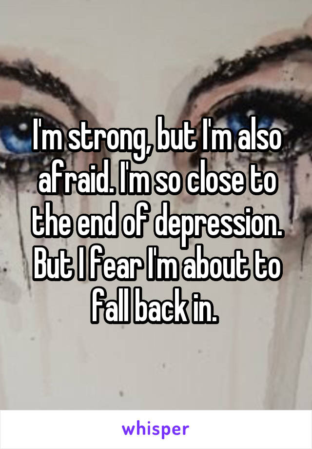 I'm strong, but I'm also afraid. I'm so close to the end of depression. But I fear I'm about to fall back in. 