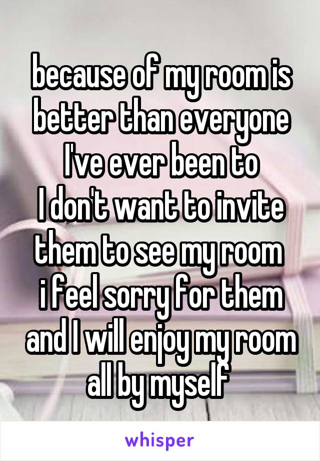 because of my room is better than everyone I've ever been to
I don't want to invite them to see my room 
i feel sorry for them and I will enjoy my room all by myself 