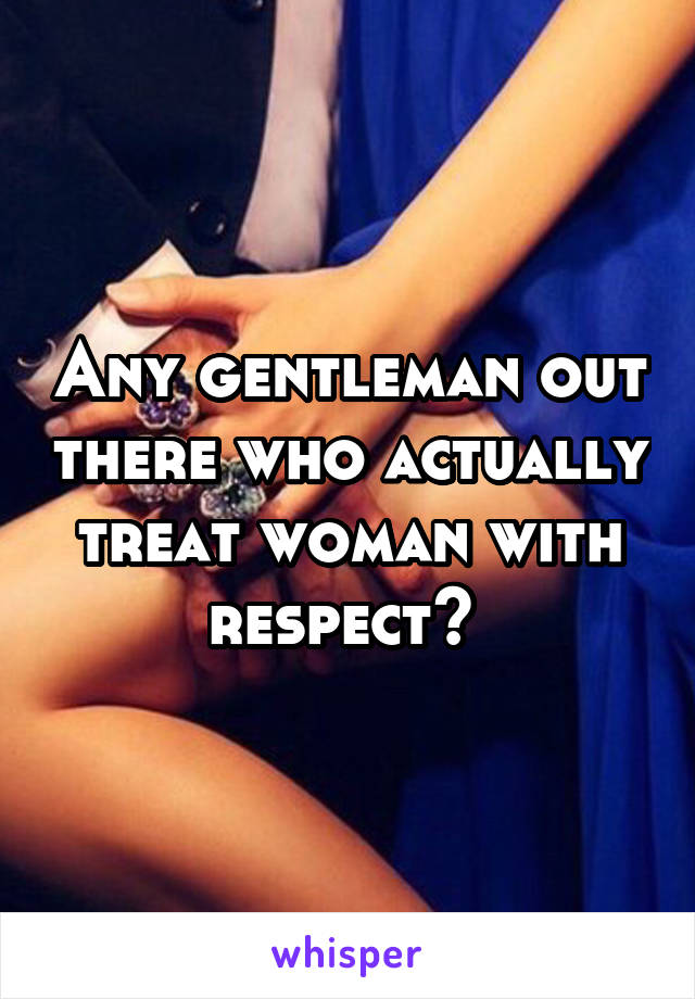 Any gentleman out there who actually treat woman with respect? 