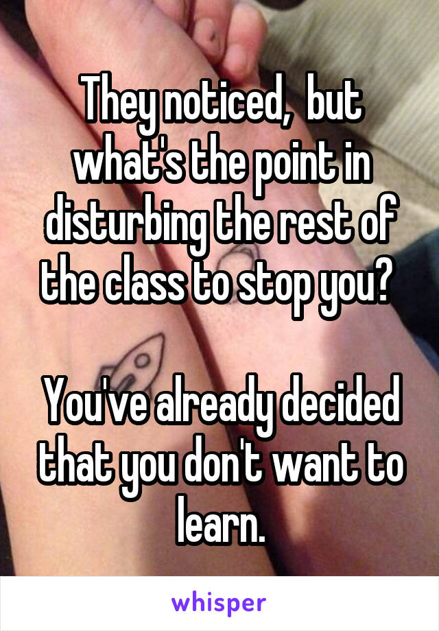 They noticed,  but what's the point in disturbing the rest of the class to stop you? 

You've already decided that you don't want to learn.