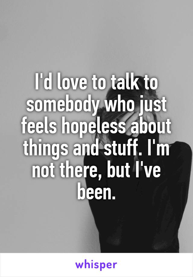 I'd love to talk to somebody who just feels hopeless about things and stuff. I'm not there, but I've been.