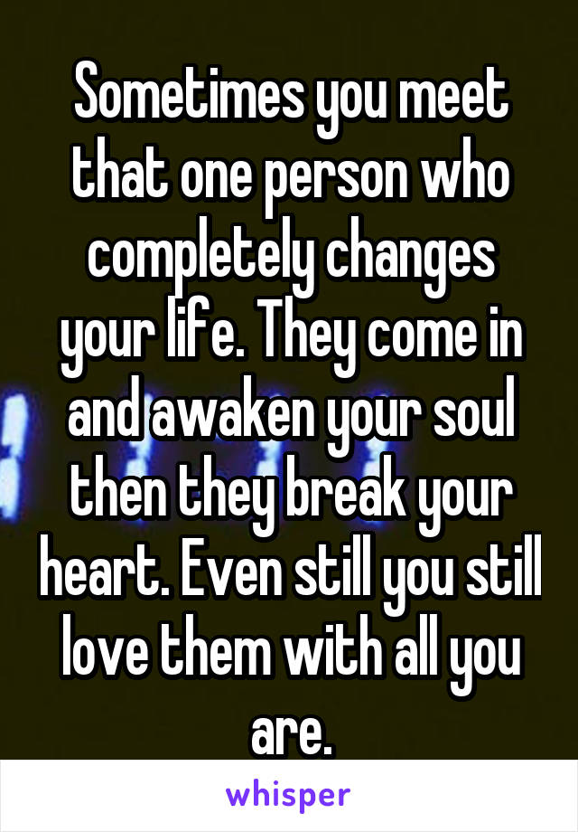 Sometimes you meet that one person who completely changes your life. They come in and awaken your soul then they break your heart. Even still you still love them with all you are.