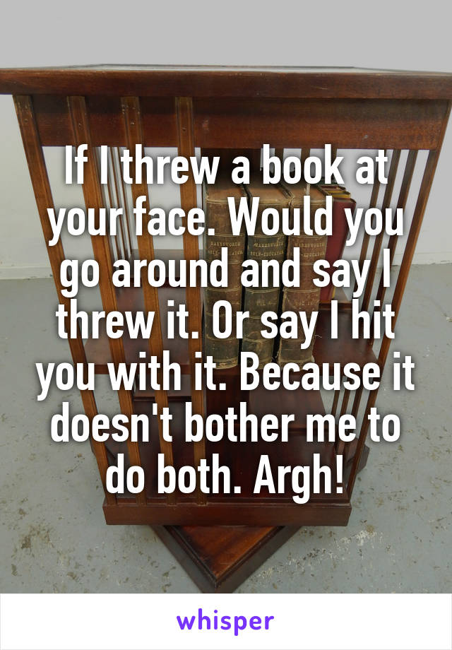 If I threw a book at your face. Would you go around and say I threw it. Or say I hit you with it. Because it doesn't bother me to do both. Argh!