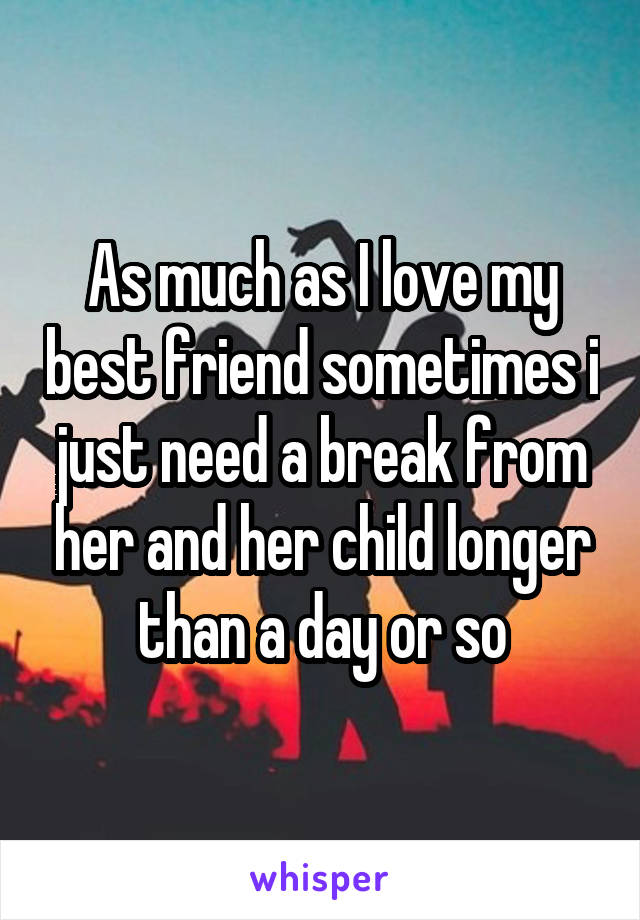 As much as I love my best friend sometimes i just need a break from her and her child longer than a day or so