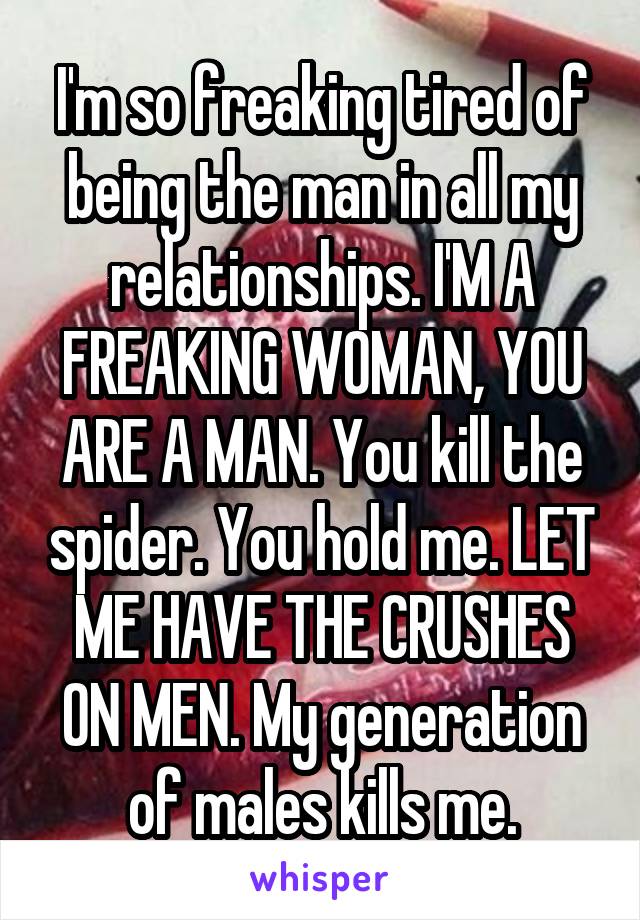 I'm so freaking tired of being the man in all my relationships. I'M A FREAKING WOMAN, YOU ARE A MAN. You kill the spider. You hold me. LET ME HAVE THE CRUSHES ON MEN. My generation of males kills me.