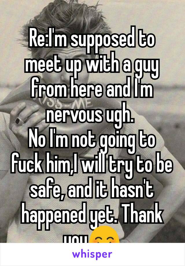 Re:I'm supposed to meet up with a guy from here and I'm nervous ugh. 
No I'm not going to fuck him,I will try to be safe, and it hasn't happened yet. Thank you😊