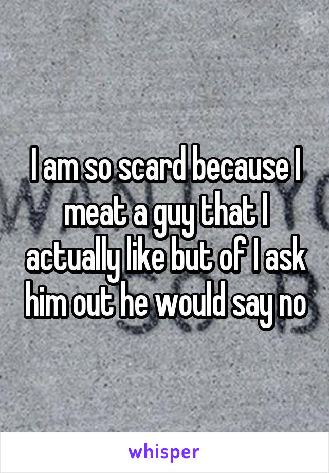 I am so scard because I meat a guy that I actually like but of I ask him out he would say no