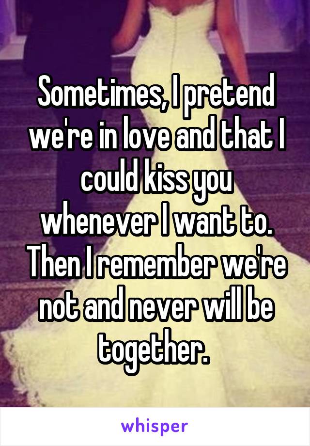 Sometimes, I pretend we're in love and that I could kiss you whenever I want to. Then I remember we're not and never will be together. 