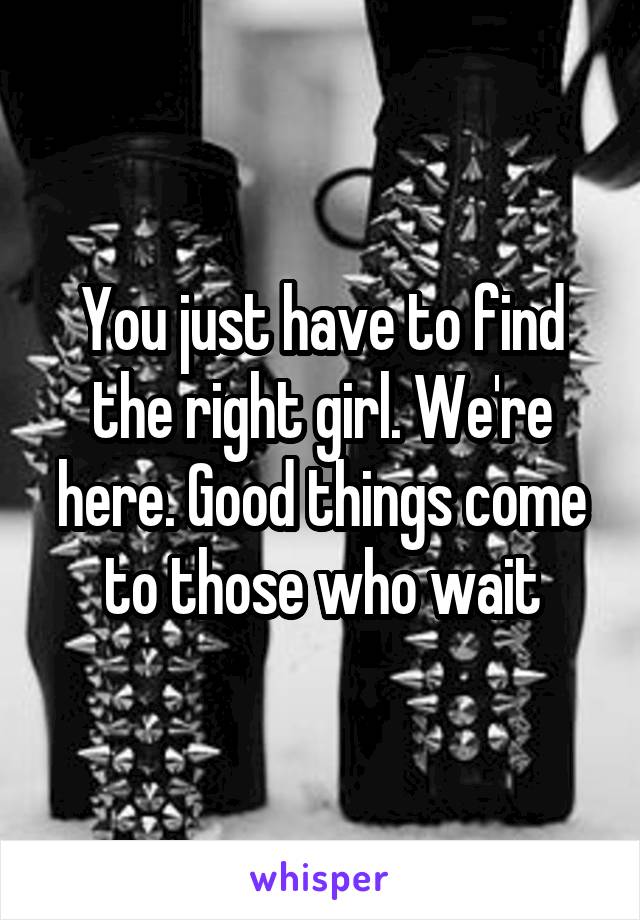 You just have to find the right girl. We're here. Good things come to those who wait