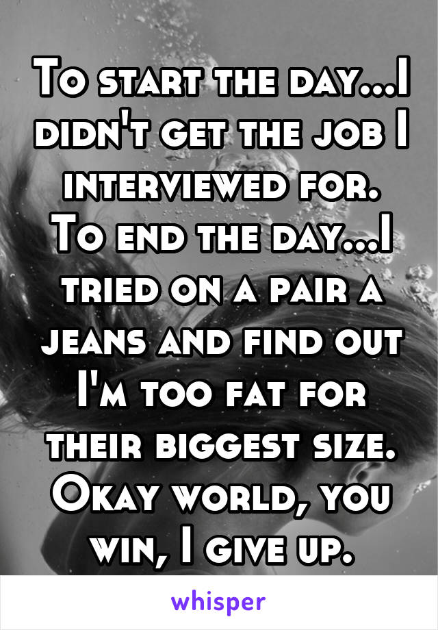 To start the day...I didn't get the job I interviewed for.
To end the day...I tried on a pair a jeans and find out I'm too fat for their biggest size. Okay world, you win, I give up.