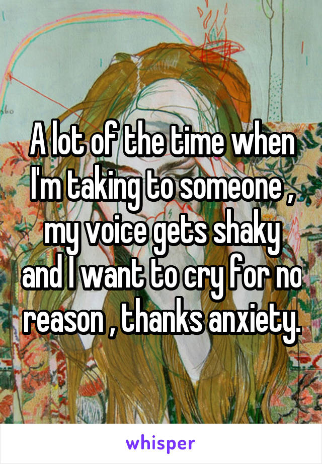 A lot of the time when I'm taking to someone , my voice gets shaky and I want to cry for no reason , thanks anxiety.