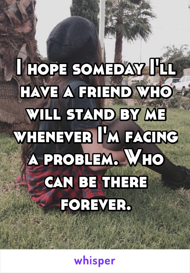 I hope someday I'll have a friend who will stand by me whenever I'm facing a problem. Who can be there forever.