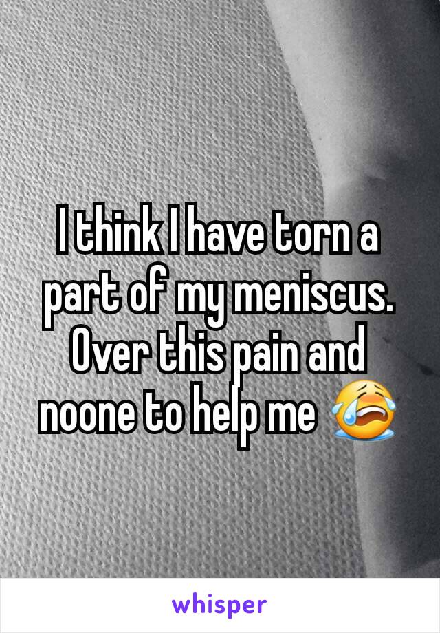 I think I have torn a part of my meniscus. Over this pain and noone to help me 😭