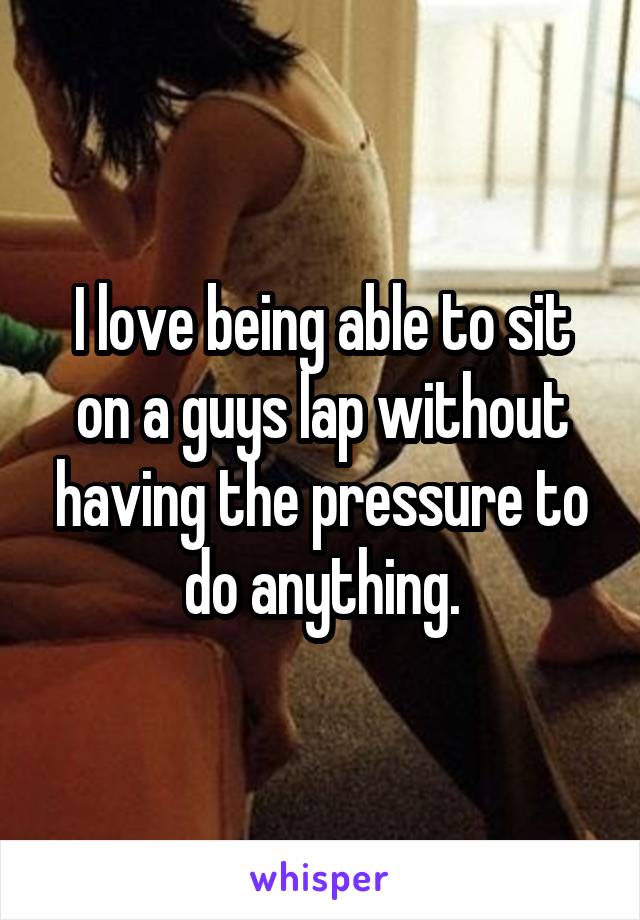 I love being able to sit on a guys lap without having the pressure to do anything.
