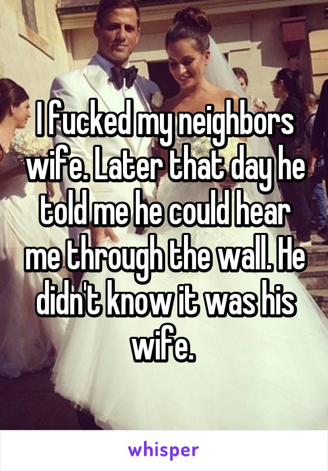 I fucked my neighbors wife. Later that day he told me he could hear me through the wall. He didn't know it was his wife. 