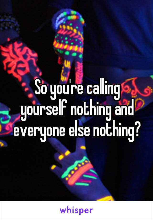 So you're calling yourself nothing and everyone else nothing?