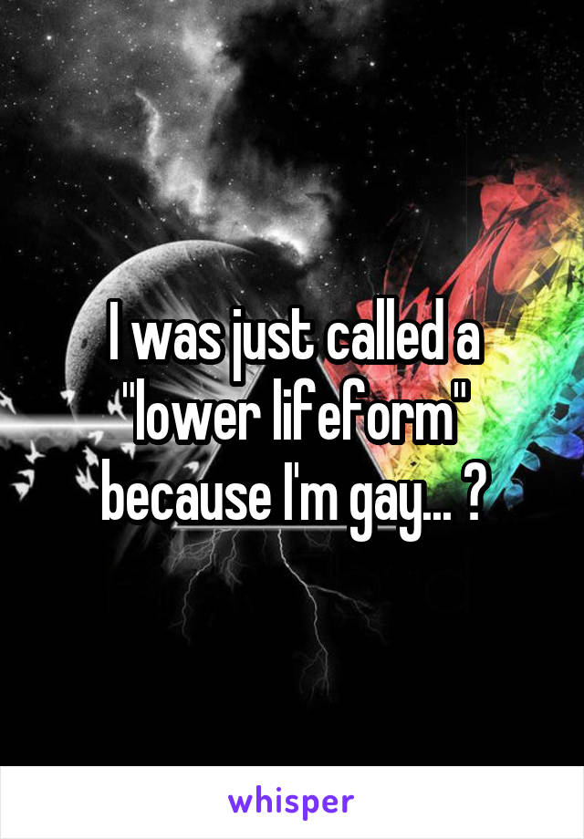 I was just called a "lower lifeform" because I'm gay... ?