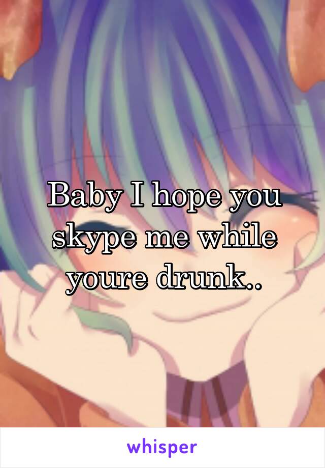Baby I hope you skype me while youre drunk..